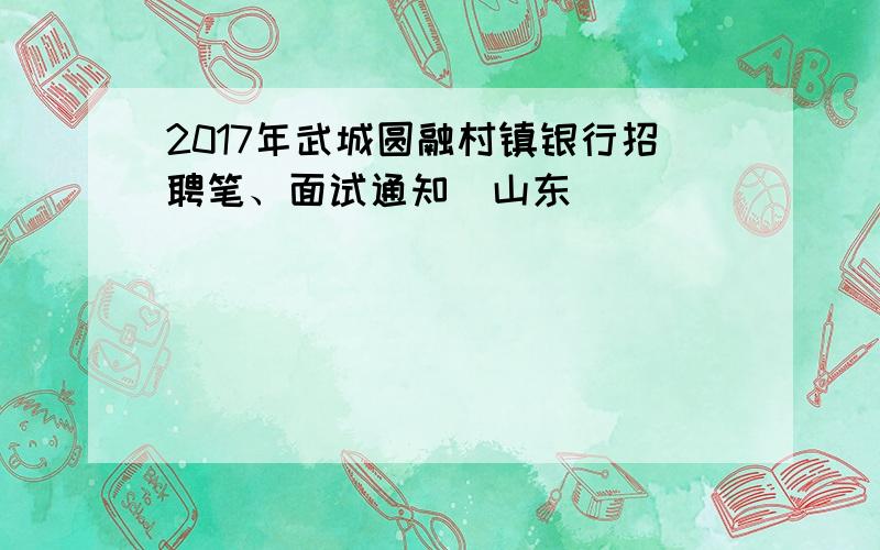 2017年武城圆融村镇银行招聘笔、面试通知（山东）