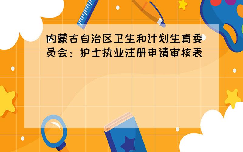 内蒙古自治区卫生和计划生育委员会：护士执业注册申请审核表