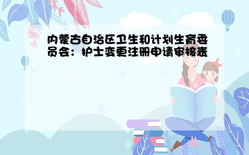 内蒙古自治区卫生和计划生育委员会：护士变更注册申请审核表