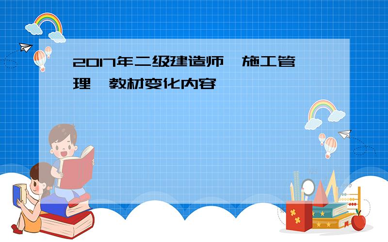 2017年二级建造师《施工管理》教材变化内容