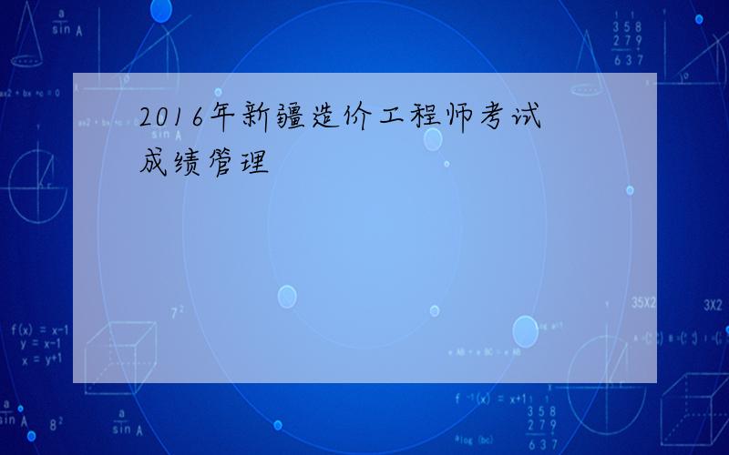 2016年新疆造价工程师考试成绩管理