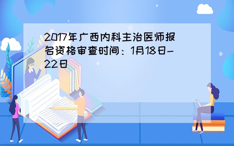 2017年广西内科主治医师报名资格审查时间：1月18日-22日