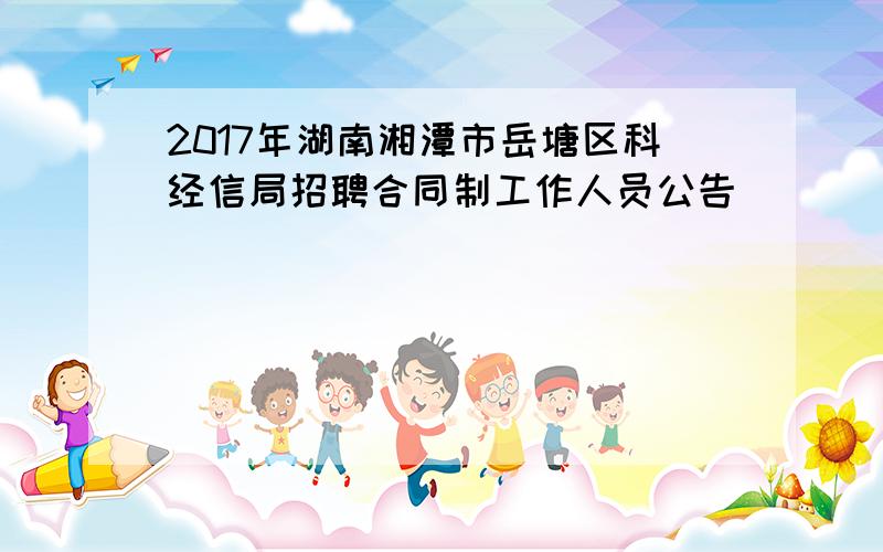 2017年湖南湘潭市岳塘区科经信局招聘合同制工作人员公告