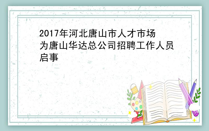 2017年河北唐山市人才市场为唐山华达总公司招聘工作人员启事