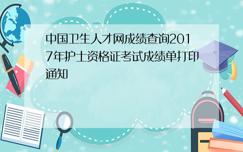 中国卫生人才网成绩查询2017年护士资格证考试成绩单打印通知