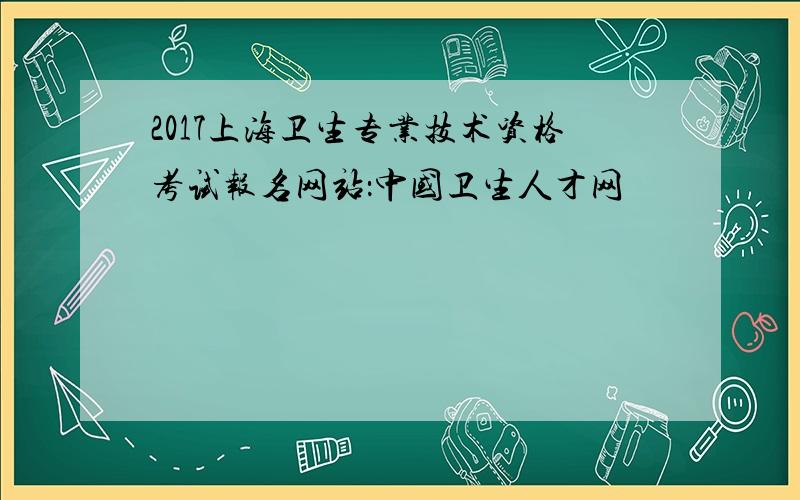 2017上海卫生专业技术资格考试报名网站：中国卫生人才网