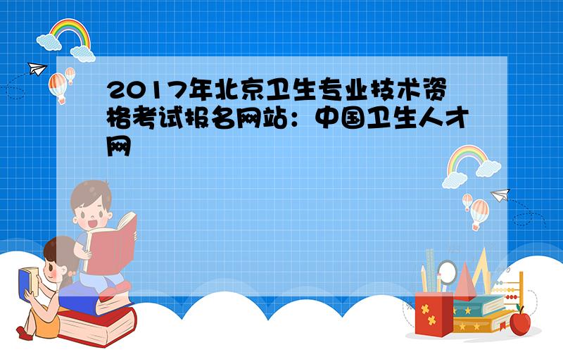 2017年北京卫生专业技术资格考试报名网站：中国卫生人才网