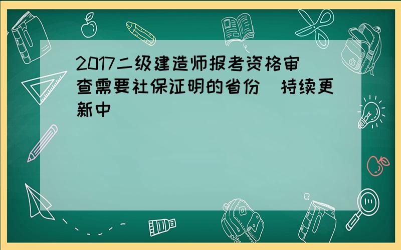 2017二级建造师报考资格审查需要社保证明的省份（持续更新中）