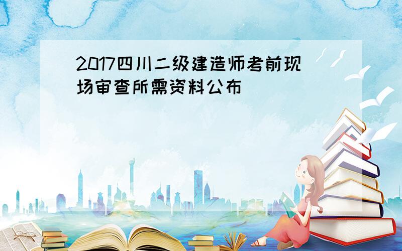 2017四川二级建造师考前现场审查所需资料公布