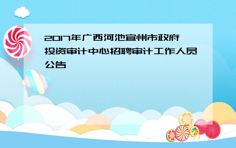 2017年广西河池宜州市政府投资审计中心招聘审计工作人员公告