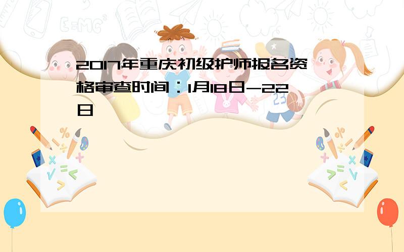 2017年重庆初级护师报名资格审查时间：1月18日-22日