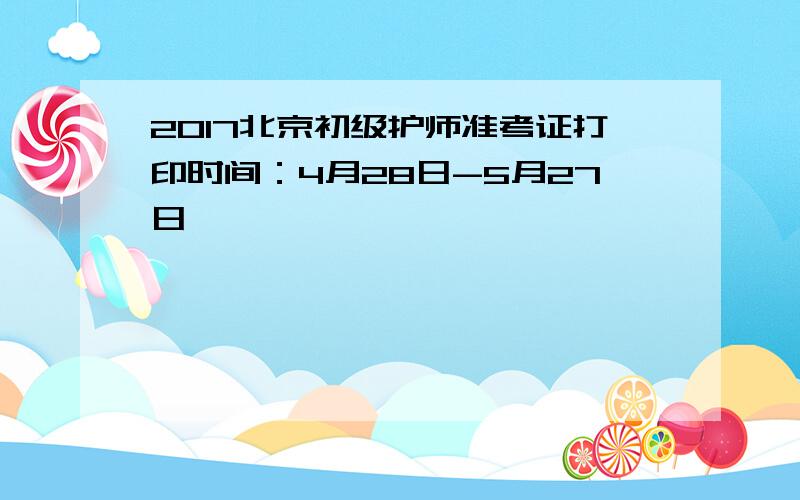 2017北京初级护师准考证打印时间：4月28日-5月27日