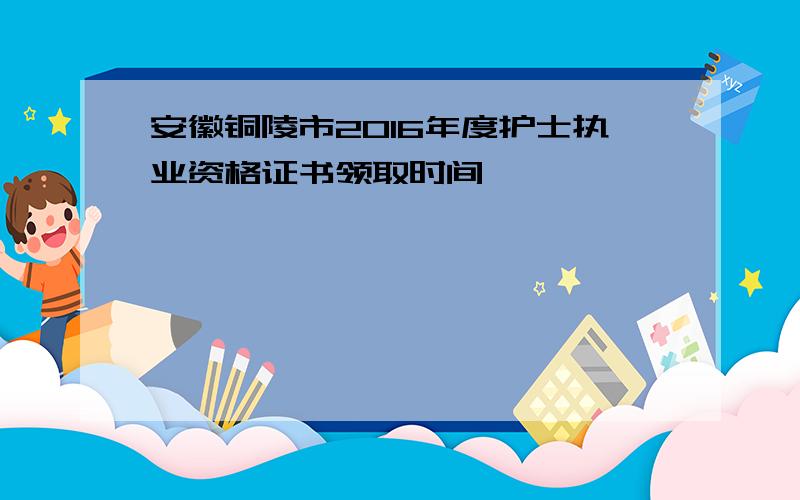 安徽铜陵市2016年度护士执业资格证书领取时间