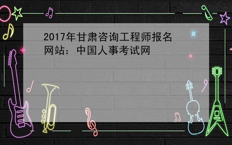 2017年甘肃咨询工程师报名网站：中国人事考试网