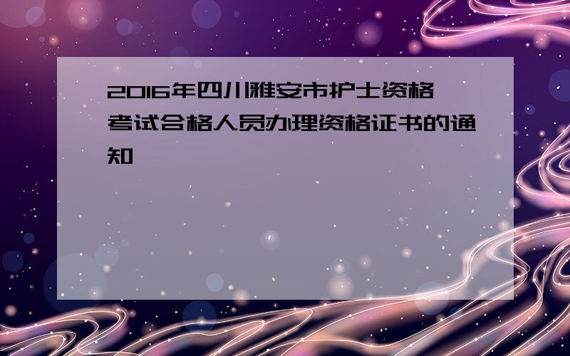 2016年四川雅安市护士资格考试合格人员办理资格证书的通知