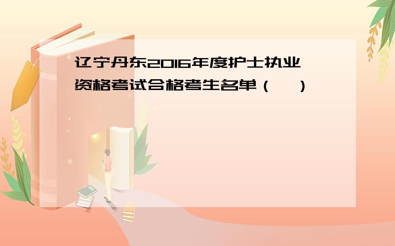 辽宁丹东2016年度护士执业资格考试合格考生名单（一）