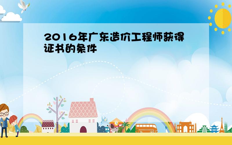 2016年广东造价工程师获得证书的条件