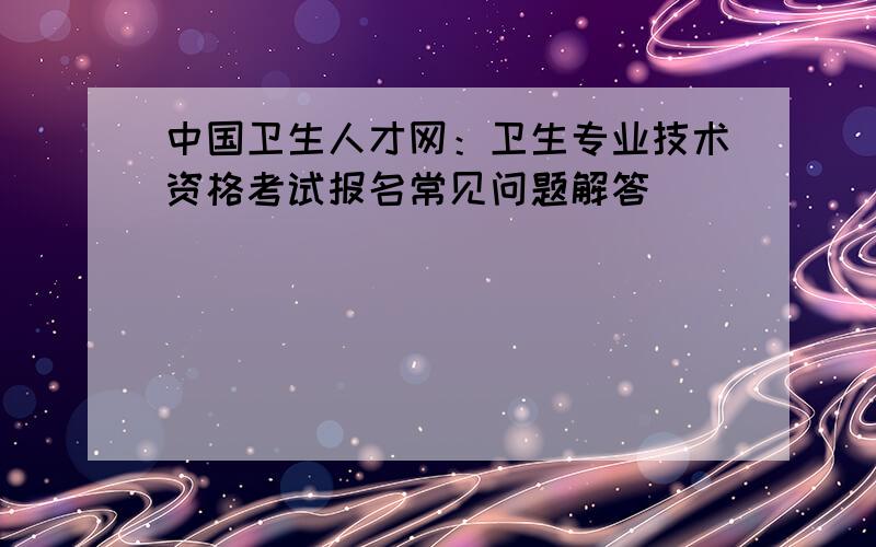 中国卫生人才网：卫生专业技术资格考试报名常见问题解答