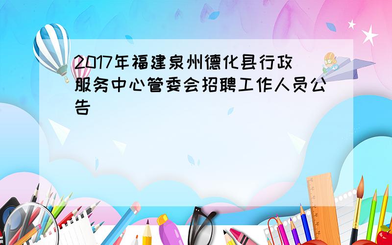 2017年福建泉州德化县行政服务中心管委会招聘工作人员公告