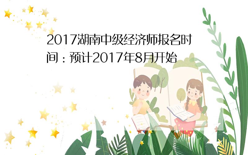 2017湖南中级经济师报名时间：预计2017年8月开始