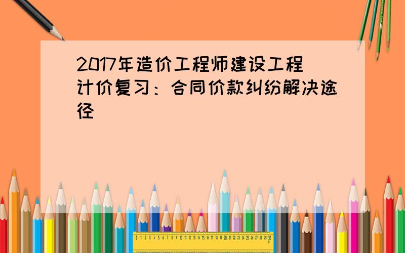 2017年造价工程师建设工程计价复习：合同价款纠纷解决途径