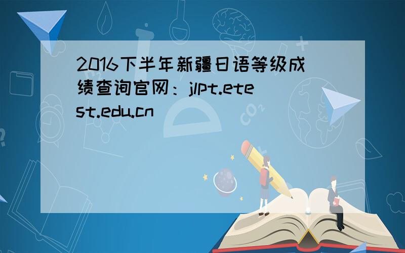 2016下半年新疆日语等级成绩查询官网：jlpt.etest.edu.cn