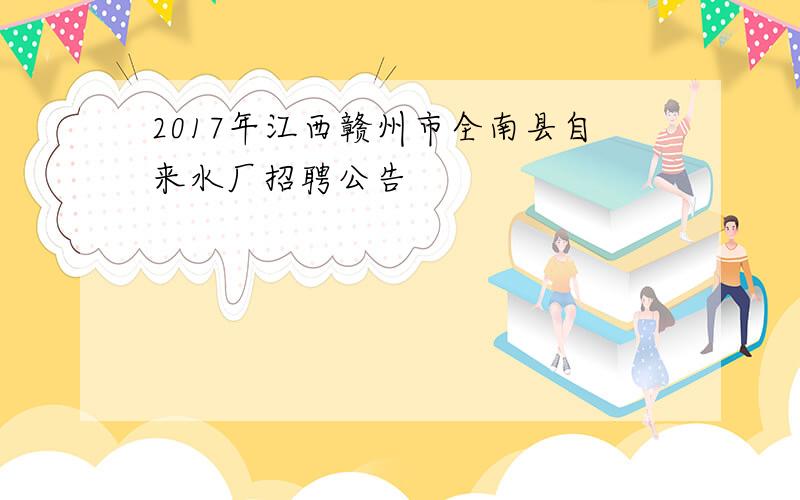 2017年江西赣州市全南县自来水厂招聘公告