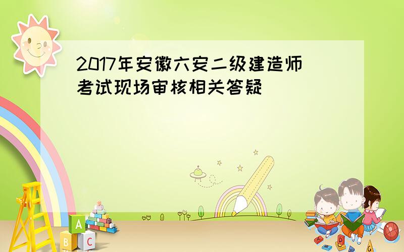 2017年安徽六安二级建造师考试现场审核相关答疑