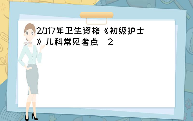 2017年卫生资格《初级护士》儿科常见考点(2)