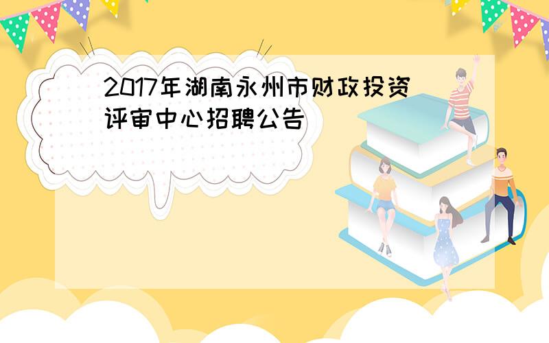 2017年湖南永州市财政投资评审中心招聘公告