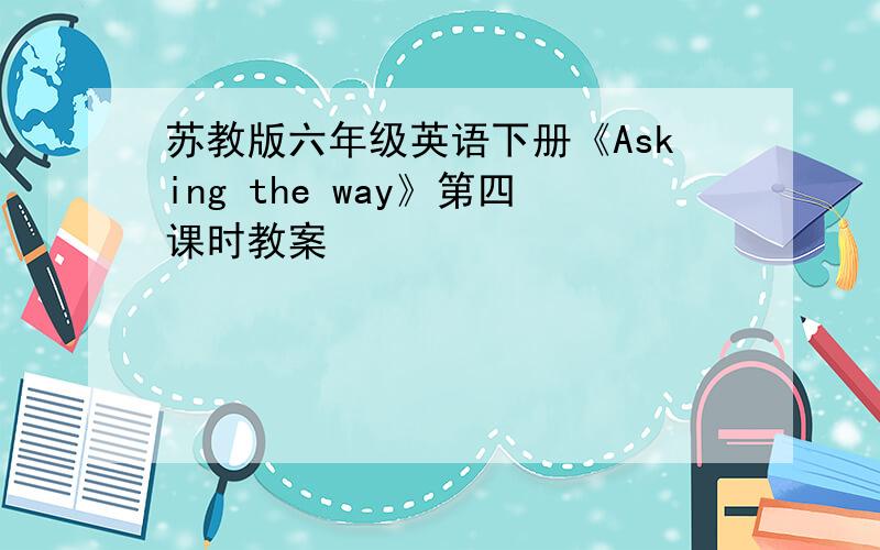 苏教版六年级英语下册《Asking the way》第四课时教案