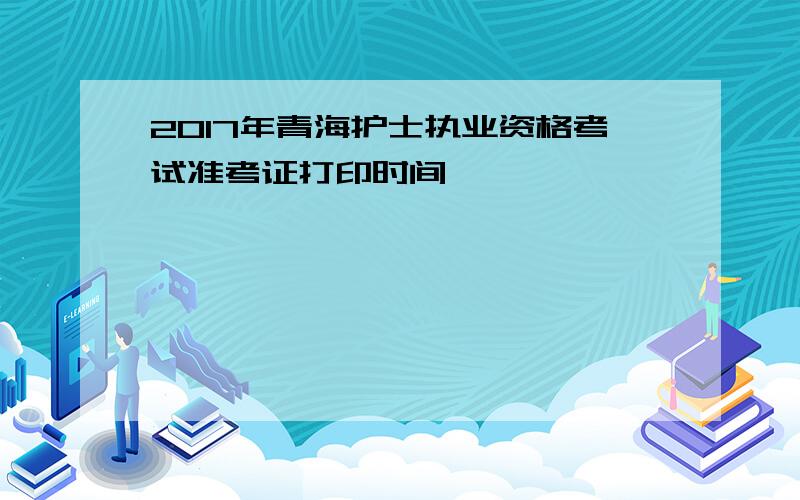 2017年青海护士执业资格考试准考证打印时间