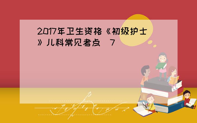 2017年卫生资格《初级护士》儿科常见考点(7)