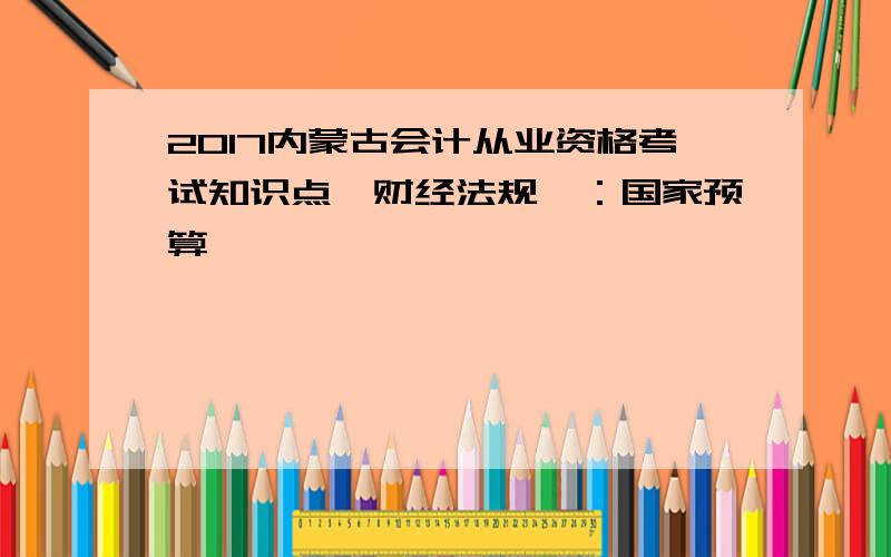 2017内蒙古会计从业资格考试知识点《财经法规》：国家预算