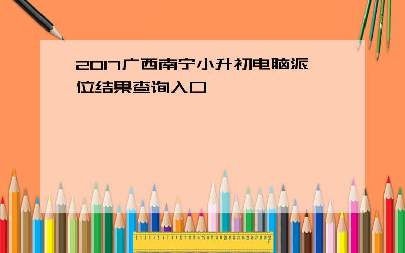 2017广西南宁小升初电脑派位结果查询入口