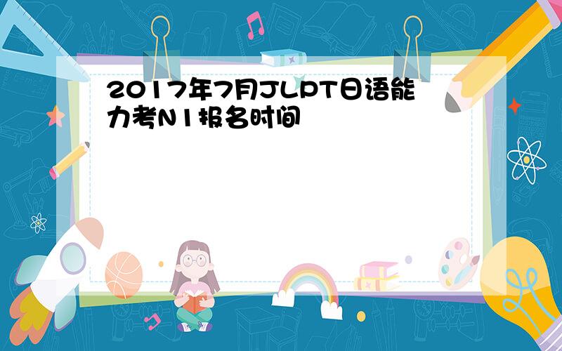 2017年7月JLPT日语能力考N1报名时间