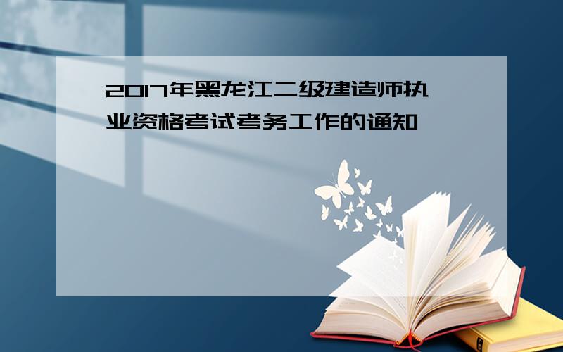 2017年黑龙江二级建造师执业资格考试考务工作的通知