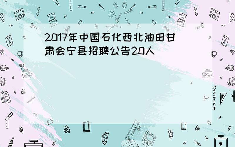 2017年中国石化西北油田甘肃会宁县招聘公告20人