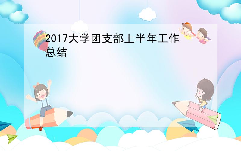 2017大学团支部上半年工作总结