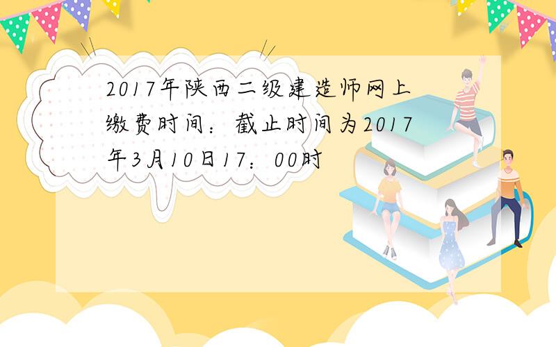 2017年陕西二级建造师网上缴费时间：截止时间为2017年3月10日17：00时