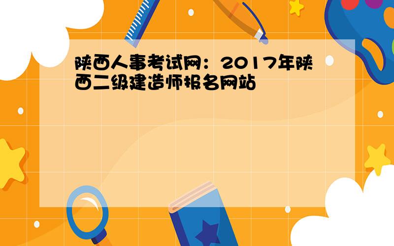 陕西人事考试网：2017年陕西二级建造师报名网站