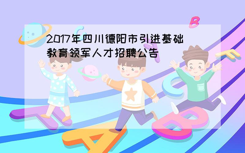 2017年四川德阳市引进基础教育领军人才招聘公告