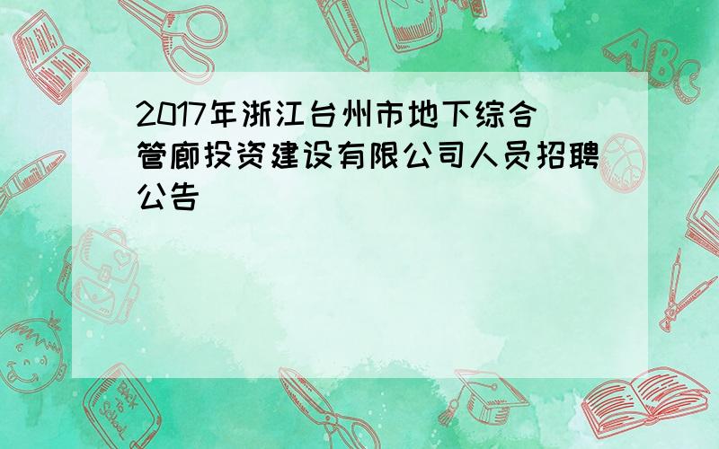 2017年浙江台州市地下综合管廊投资建设有限公司人员招聘公告