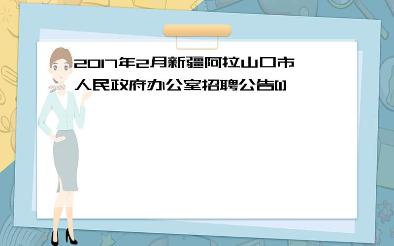 2017年2月新疆阿拉山口市人民政府办公室招聘公告[1]