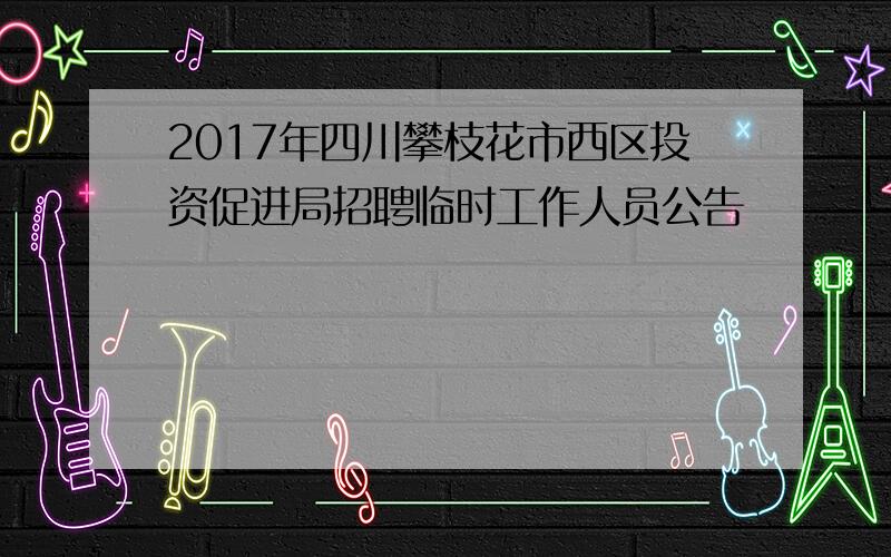 2017年四川攀枝花市西区投资促进局招聘临时工作人员公告