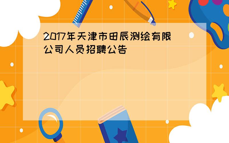 2017年天津市田辰测绘有限公司人员招聘公告