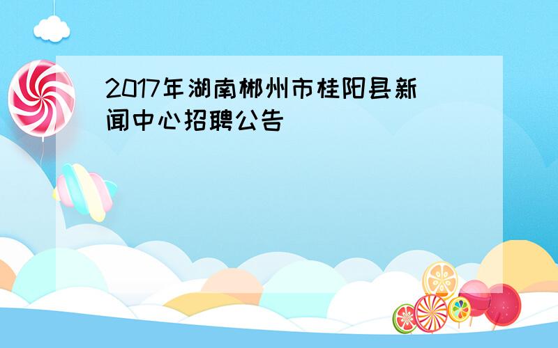 2017年湖南郴州市桂阳县新闻中心招聘公告