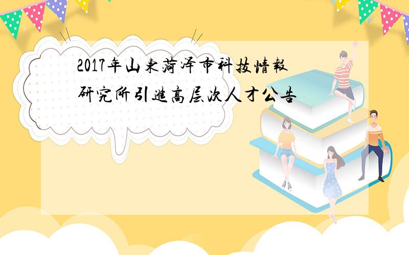 2017年山东菏泽市科技情报研究所引进高层次人才公告