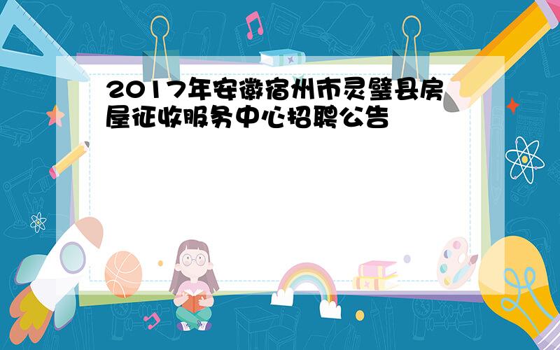 2017年安徽宿州市灵璧县房屋征收服务中心招聘公告