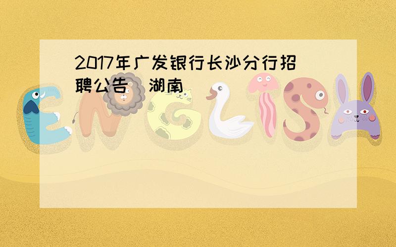 2017年广发银行长沙分行招聘公告(湖南)